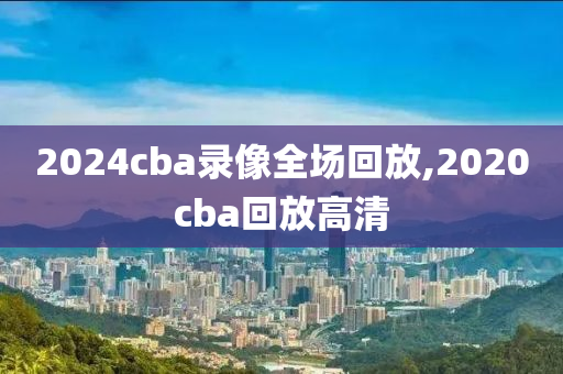 2024cba录像全场回放,2020cba回放高清